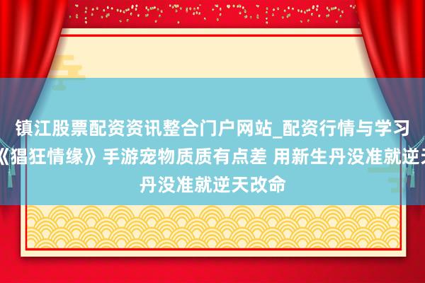 镇江股票配资资讯整合门户网站_配资行情与学习解析 《猖狂情缘》手游宠物质质有点差 用新生丹没准就逆天改命