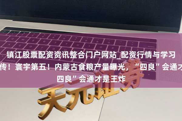 镇江股票配资资讯整合门户网站_配资行情与学习解析 疯传！寰宇第五！内蒙古食粮产量曝光，“四良”会通才是王炸