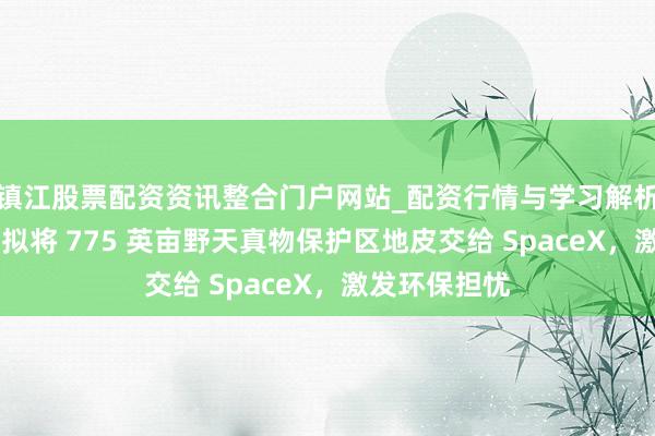 镇江股票配资资讯整合门户网站_配资行情与学习解析 好意思政府拟将 775 英亩野天真物保护区地皮交给 SpaceX，激发环保担忧