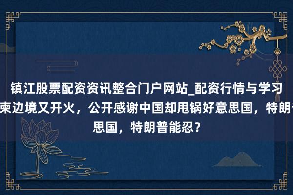 镇江股票配资资讯整合门户网站_配资行情与学习解析 泰柬边境又开火，公开感谢中国却甩锅好意思国，特朗普能忍？