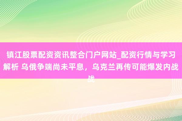 镇江股票配资资讯整合门户网站_配资行情与学习解析 乌俄争端尚未平息，乌克兰再传可能爆发内战
