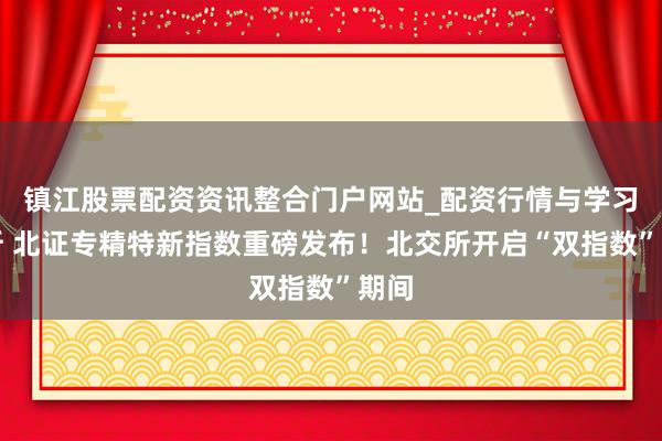 镇江股票配资资讯整合门户网站_配资行情与学习解析 北证专精特新指数重磅发布！北交所开启“双指数”期间