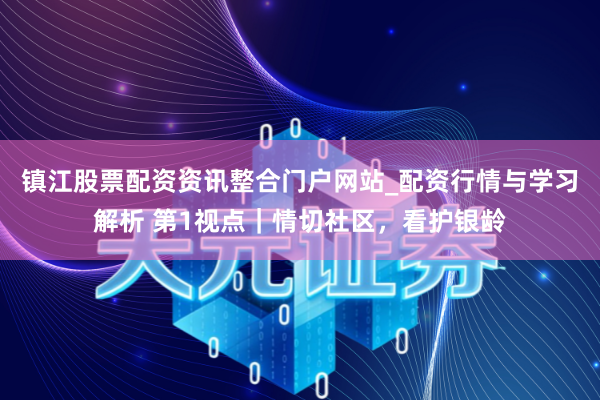 镇江股票配资资讯整合门户网站_配资行情与学习解析 第1视点｜情切社区，看护银龄
