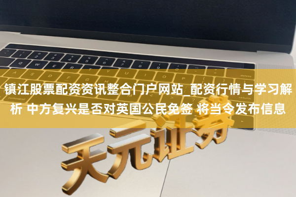 镇江股票配资资讯整合门户网站_配资行情与学习解析 中方复兴是否对英国公民免签 将当令发布信息