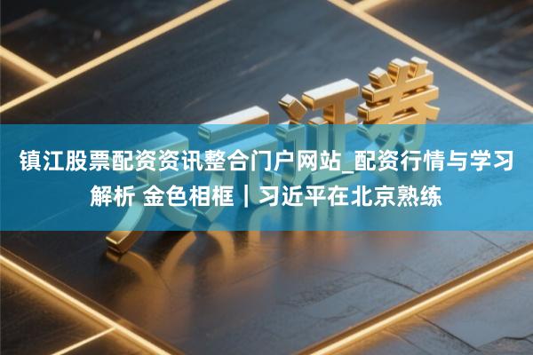镇江股票配资资讯整合门户网站_配资行情与学习解析 金色相框｜习近平在北京熟练