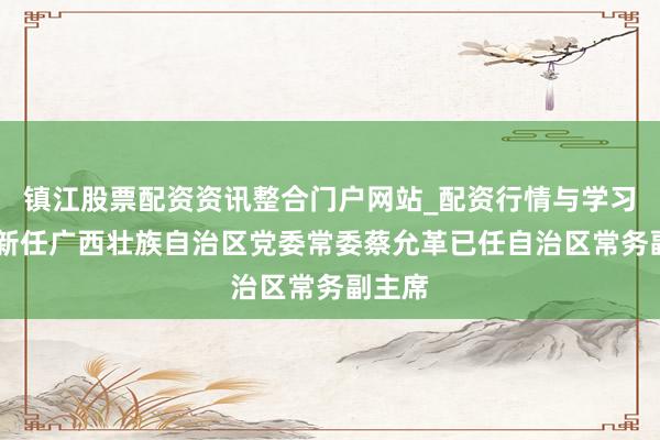 镇江股票配资资讯整合门户网站_配资行情与学习解析 新任广西壮族自治区党委常委蔡允革已任自治区常务副主席