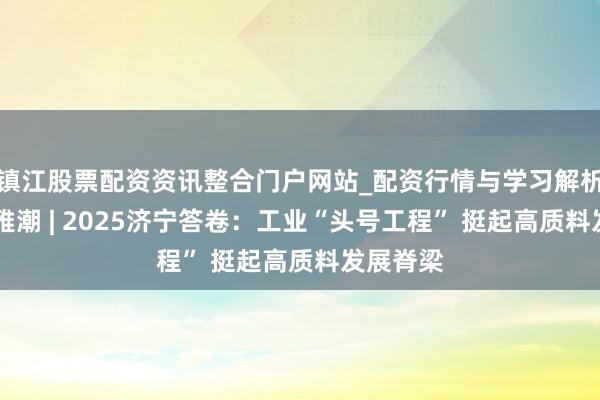 镇江股票配资资讯整合门户网站_配资行情与学习解析 运河不雅潮 | 2025济宁答卷：工业“头号工程” 挺起高质料发展脊梁