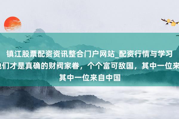 镇江股票配资资讯整合门户网站_配资行情与学习解析 他们才是真确的财阀家眷，个个富可敌国，其中一位来自中国