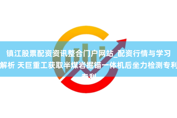 镇江股票配资资讯整合门户网站_配资行情与学习解析 天巨重工获取半煤岩掘锚一体机后坐力检测专利