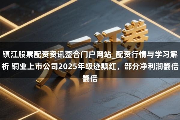 镇江股票配资资讯整合门户网站_配资行情与学习解析 铜业上市公司2025年级迹飘红,部分净利润翻倍