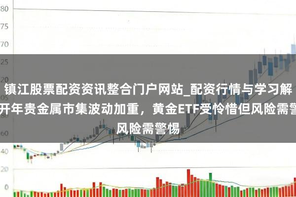 镇江股票配资资讯整合门户网站_配资行情与学习解析 开年贵金属市集波动加重，黄金ETF受怜惜但风险需警惕