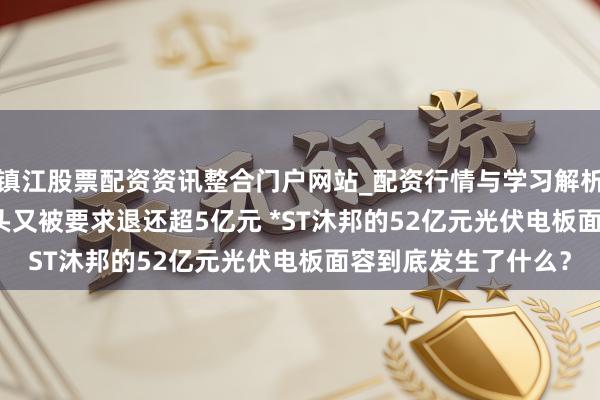 镇江股票配资资讯整合门户网站_配资行情与学习解析 探听 | 退市危境当头又被要求退还超5亿元 *ST沐邦的52亿元光伏电板面容到底发生了什么？