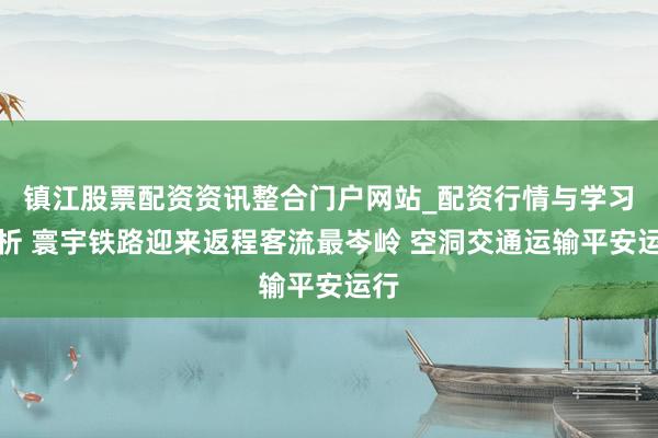 镇江股票配资资讯整合门户网站_配资行情与学习解析 寰宇铁路迎来返程客流最岑岭 空洞交通运输平安运行