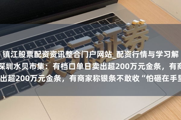 镇江股票配资资讯整合门户网站_配资行情与学习解析 金银“大跳水”下的深圳水贝市集：有档口单日卖出超200万元金条，有商家称银条不敢收“怕砸在手里”