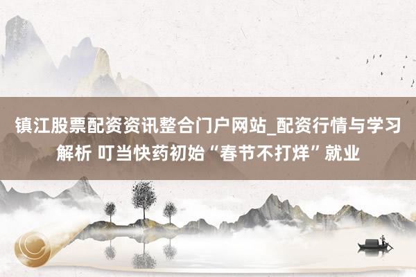 镇江股票配资资讯整合门户网站_配资行情与学习解析 叮当快药初始“春节不打烊”就业