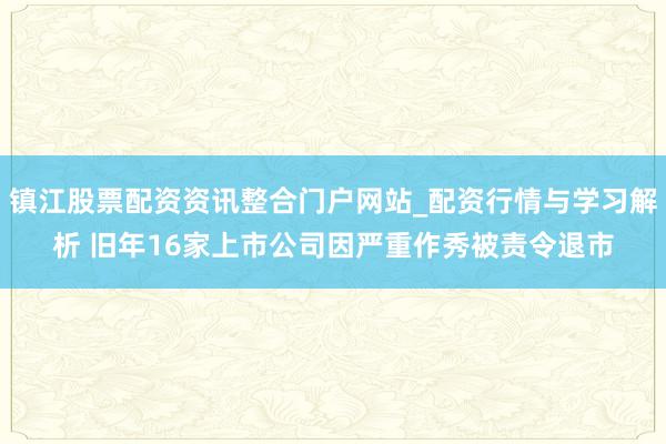 镇江股票配资资讯整合门户网站_配资行情与学习解析 旧年16家上市公司因严重作秀被责令退市