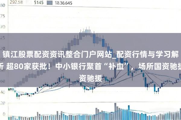 镇江股票配资资讯整合门户网站_配资行情与学习解析 超80家获批！中小银行聚首“补血”，场所国资驰援