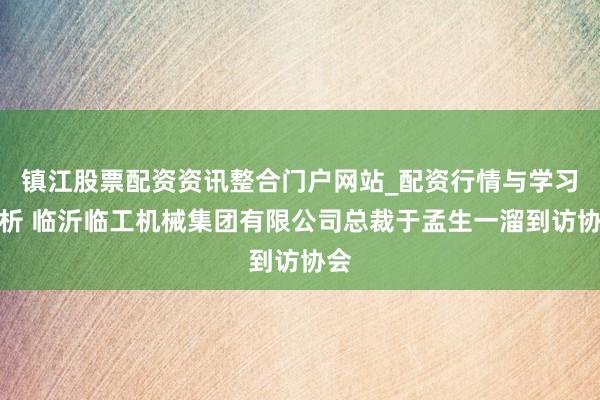 镇江股票配资资讯整合门户网站_配资行情与学习解析 临沂临工机械集团有限公司总裁于孟生一溜到访协会