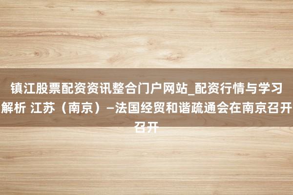 镇江股票配资资讯整合门户网站_配资行情与学习解析 江苏（南京）—法国经贸和谐疏通会在南京召开
