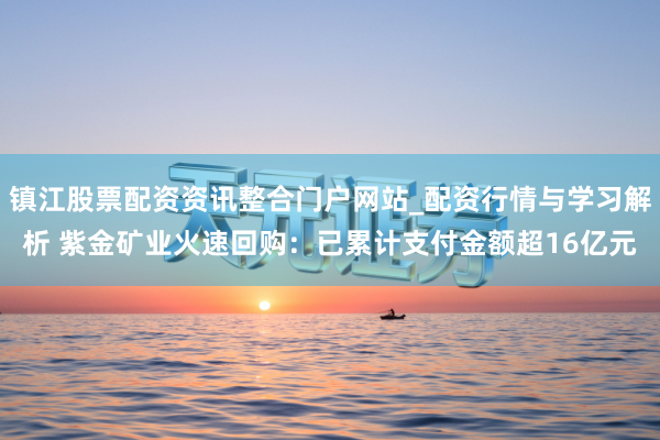 镇江股票配资资讯整合门户网站_配资行情与学习解析 紫金矿业火速回购：已累计支付金额超16亿元