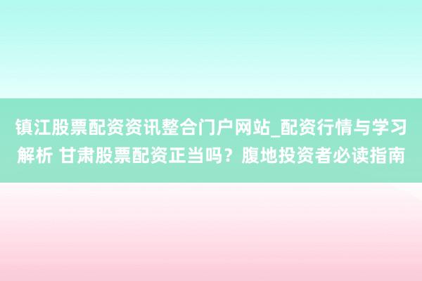 镇江股票配资资讯整合门户网站_配资行情与学习解析 甘肃股票配资正当吗？腹地投资者必读指南