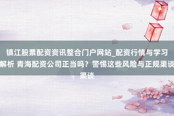 镇江股票配资资讯整合门户网站_配资行情与学习解析 青海配资公司正当吗？警惕这些风险与正规渠谈