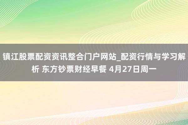 镇江股票配资资讯整合门户网站_配资行情与学习解析 东方钞票财经早餐 4月27日周一