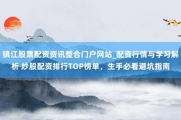 镇江股票配资资讯整合门户网站_配资行情与学习解析 炒股配资排行TOP榜单，生手必看避坑指南
