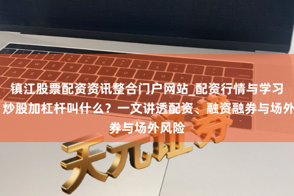 镇江股票配资资讯整合门户网站_配资行情与学习解析 炒股加杠杆叫什么？一文讲透配资、融资融券与场外风险