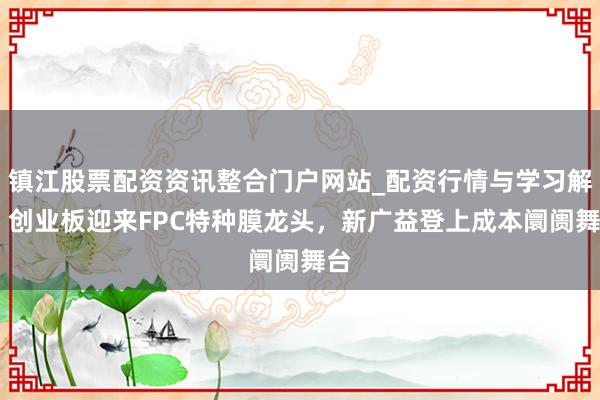 镇江股票配资资讯整合门户网站_配资行情与学习解析 创业板迎来FPC特种膜龙头,新广益登上成本阛阓舞台