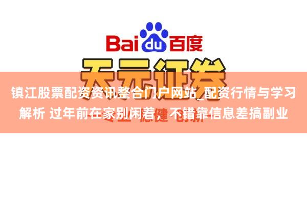 镇江股票配资资讯整合门户网站_配资行情与学习解析 过年前在家别闲着，不错靠信息差搞副业