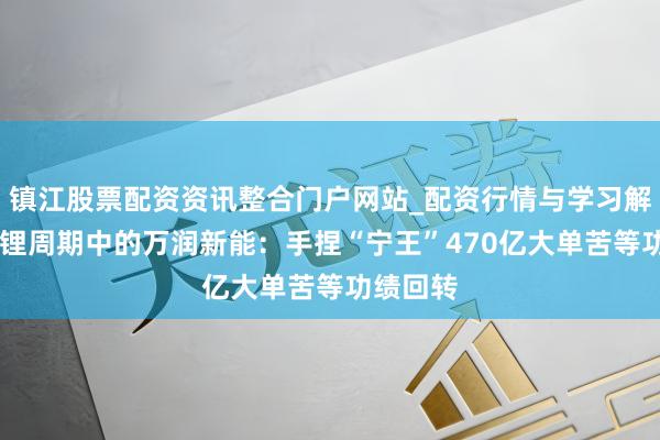 镇江股票配资资讯整合门户网站_配资行情与学习解析 困在锂周期中的万润新能：手捏“宁王”470亿大单苦等功绩回转