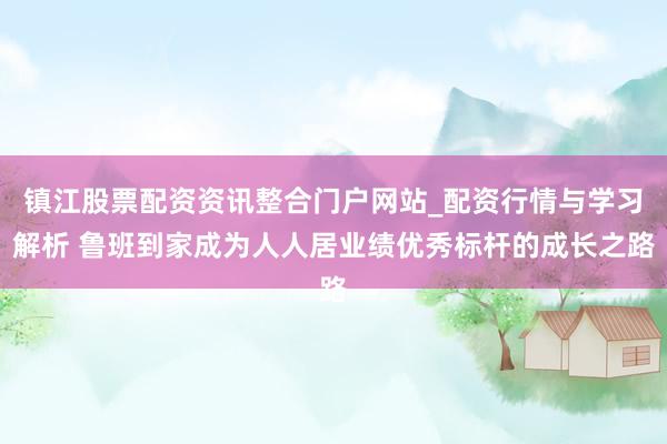 镇江股票配资资讯整合门户网站_配资行情与学习解析 鲁班到家成为人人居业绩优秀标杆的成长之路