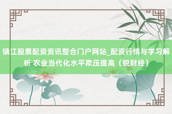 镇江股票配资资讯整合门户网站_配资行情与学习解析 农业当代化水平欺压提高（锐财经）