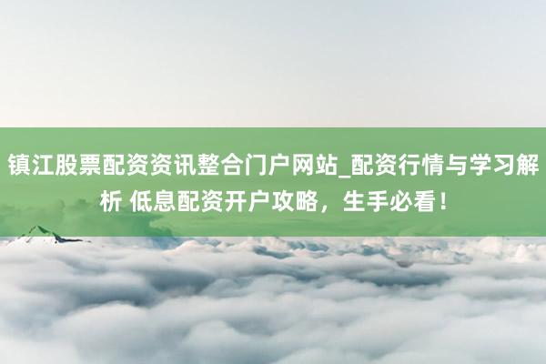 镇江股票配资资讯整合门户网站_配资行情与学习解析 低息配资开户攻略，生手必看！