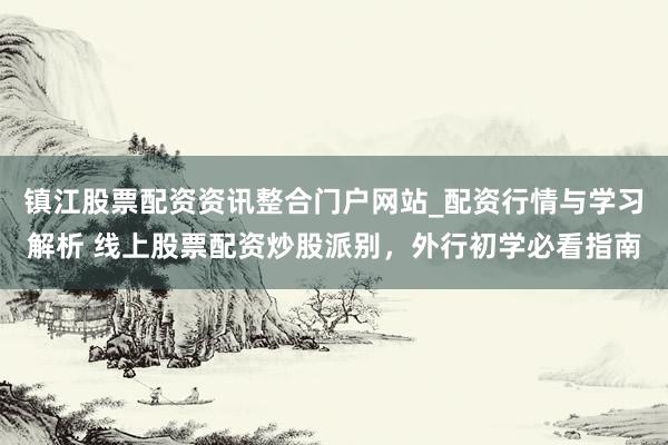 镇江股票配资资讯整合门户网站_配资行情与学习解析 线上股票配资炒股派别，外行初学必看指南
