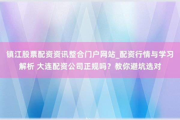 镇江股票配资资讯整合门户网站_配资行情与学习解析 大连配资公司正规吗？教你避坑选对