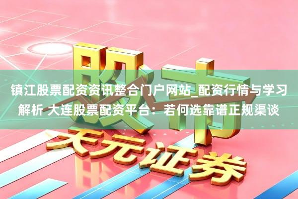镇江股票配资资讯整合门户网站_配资行情与学习解析 大连股票配资平台：若何选靠谱正规渠谈