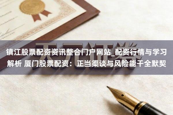 镇江股票配资资讯整合门户网站_配资行情与学习解析 厦门股票配资：正当渠谈与风险能干全默契