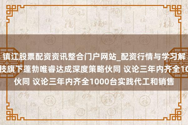 镇江股票配资资讯整合门户网站_配资行情与学习解析 极佳视界与蓬勃科技旗下蓬勃唯睿达成深度策略伙同 议论三年内齐全1000台实践代工和销售