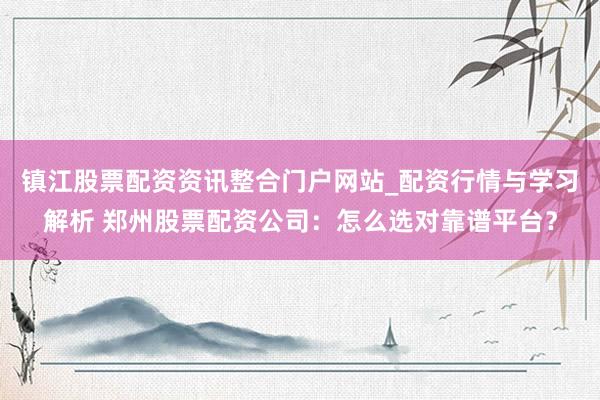 镇江股票配资资讯整合门户网站_配资行情与学习解析 郑州股票配资公司：怎么选对靠谱平台？