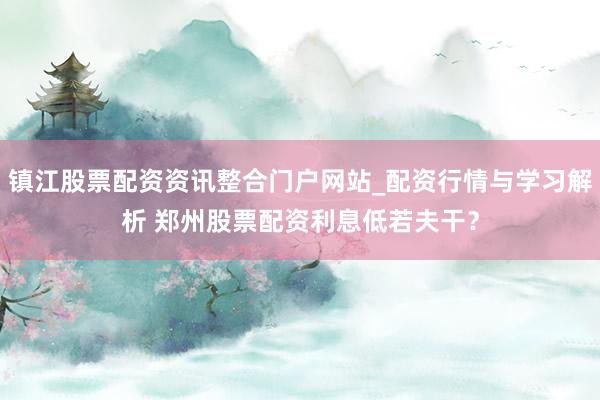 镇江股票配资资讯整合门户网站_配资行情与学习解析 郑州股票配资利息低若夫干？