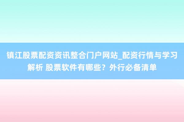 镇江股票配资资讯整合门户网站_配资行情与学习解析 股票软件有哪些？外行必备清单