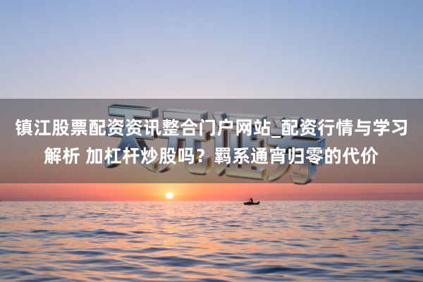 镇江股票配资资讯整合门户网站_配资行情与学习解析 加杠杆炒股吗？羁系通宵归零的代价