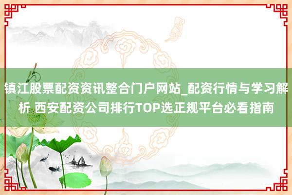 镇江股票配资资讯整合门户网站_配资行情与学习解析 西安配资公司排行TOP选正规平台必看指南