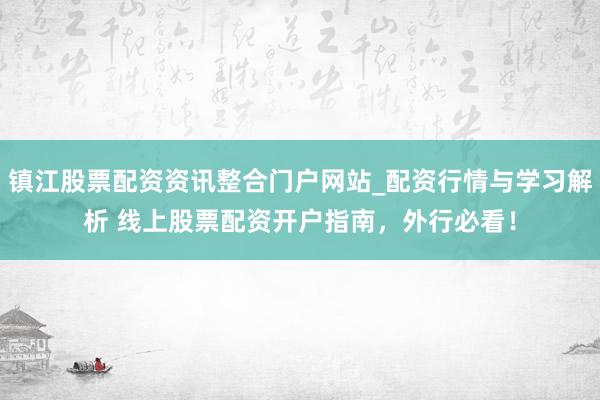 镇江股票配资资讯整合门户网站_配资行情与学习解析 线上股票配资开户指南，外行必看！