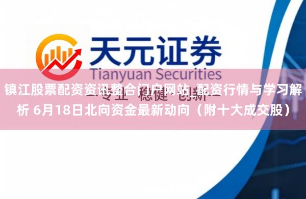 镇江股票配资资讯整合门户网站_配资行情与学习解析 6月18日北向资金最新动向（附十大成交股）