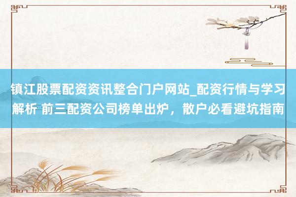 镇江股票配资资讯整合门户网站_配资行情与学习解析 前三配资公司榜单出炉，散户必看避坑指南