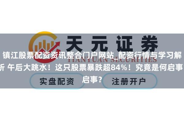 镇江股票配资资讯整合门户网站_配资行情与学习解析 午后大跳水！这只股票暴跌超84%！究竟是何启事？