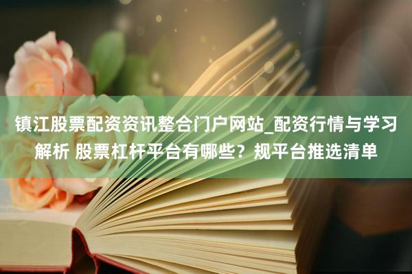 镇江股票配资资讯整合门户网站_配资行情与学习解析 股票杠杆平台有哪些？规平台推选清单
